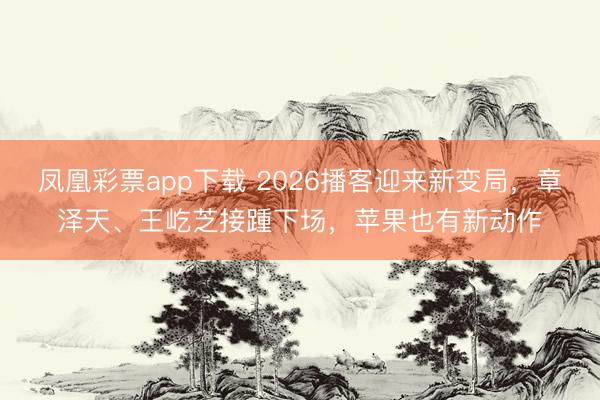 凤凰彩票app下载 2026播客迎来新变局,章泽天、王屹芝接踵下场,苹果也有新动作