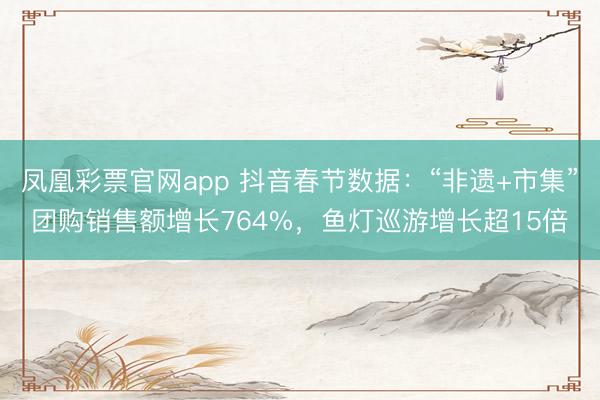 凤凰彩票官网app 抖音春节数据:“非遗+市集”团购销售额增长764%,鱼灯巡游增长超15倍