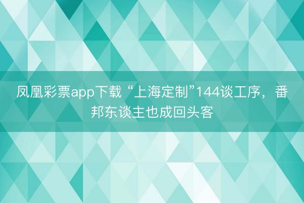 凤凰彩票app下载 “上海定制”144谈工序，番邦东谈主也成回头客