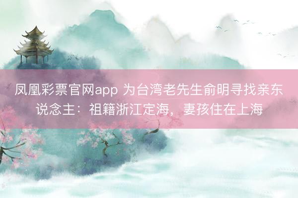 凤凰彩票官网app 为台湾老先生俞明寻找亲东说念主：祖籍浙江定海，妻孩住在上海