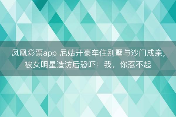 凤凰彩票app 尼姑开豪车住别墅与沙门成亲，被女明星造访后恐吓：我，你惹不起
