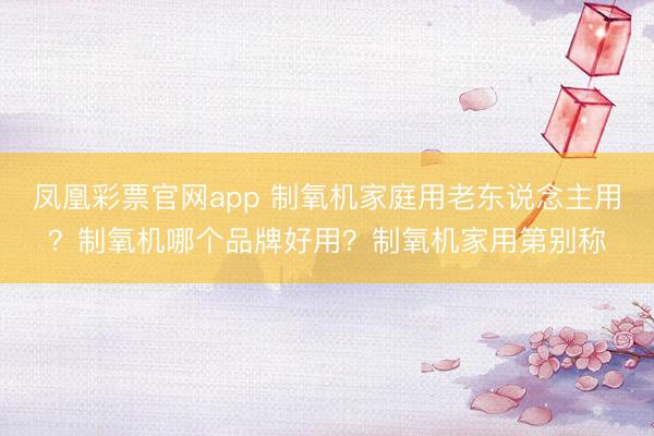 凤凰彩票官网app 制氧机家庭用老东说念主用？制氧机哪个品牌好用？制氧机家用第别称