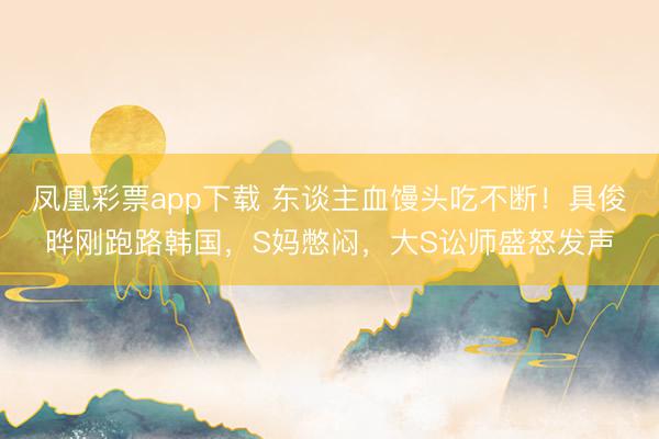 凤凰彩票app下载 东谈主血馒头吃不断！具俊晔刚跑路韩国，S妈憋闷，大S讼师盛怒发声
