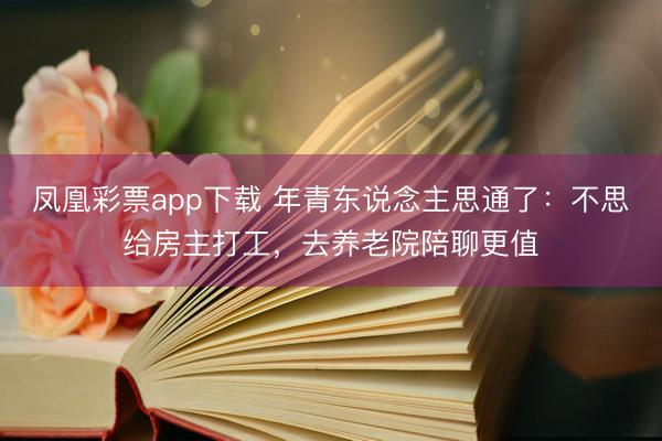 凤凰彩票app下载 年青东说念主思通了：不思给房主打工，去养老院陪聊更值