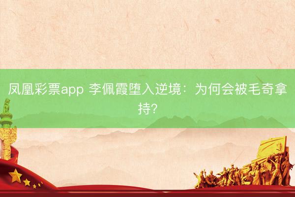 凤凰彩票app 李佩霞堕入逆境：为何会被毛奇拿持？