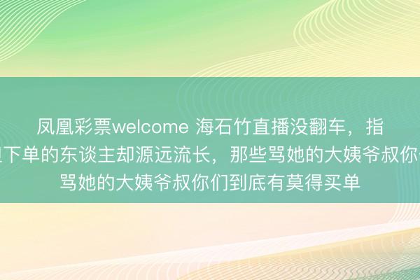 凤凰彩票welcome 海石竹直播没翻车，指摘区骂声束缚，但下单的东谈主却源远流长，那些骂她的大姨爷叔你们到底有莫得买单
