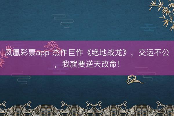 凤凰彩票app 杰作巨作《绝地战龙》，交运不公，我就要逆天改命！