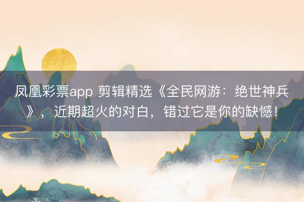 凤凰彩票app 剪辑精选《全民网游：绝世神兵》，近期超火的对白，错过它是你的缺憾！