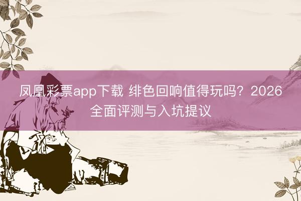 凤凰彩票app下载 绯色回响值得玩吗？2026全面评测与入坑提议