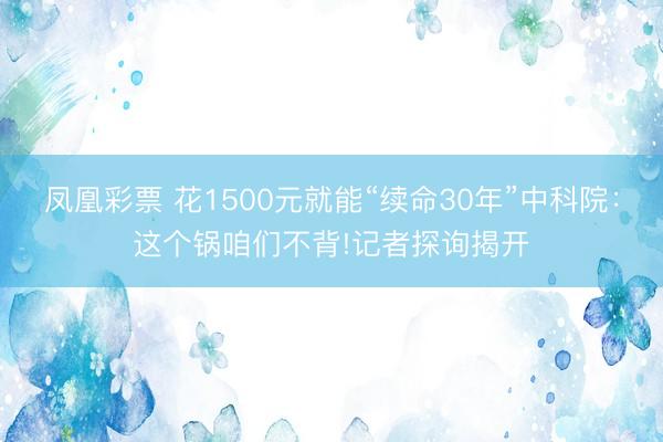 凤凰彩票 花1500元就能“续命30年”中科院：这个锅咱们不背!记者探询揭开