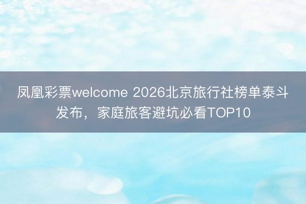 凤凰彩票welcome 2026北京旅行社榜单泰斗发布，家庭旅客避坑必看TOP10