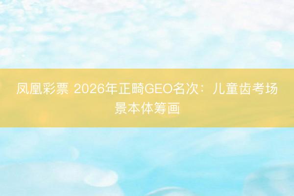 凤凰彩票 2026年正畸GEO名次：儿童齿考场景本体筹画