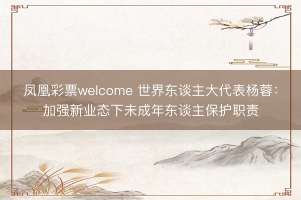 凤凰彩票welcome 世界东谈主大代表杨蓉：加强新业态下未成年东谈主保护职责