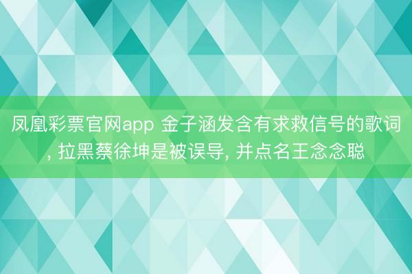 凤凰彩票官网app 金子涵发含有求救信号的歌词， 拉黑蔡徐坤是被误导， 并点名王念念聪